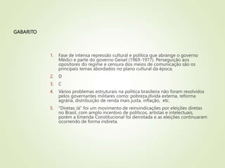 GABARITO
1. Fase de intensa repressão cultural e política que abrange o governo
Médici e parte do governo Geisel (1969-1977). Perseguição aos
opositores do regime e censura dos meios de comunicação são os
principais temas abordados no plano cultural da época.
2. D
3. C
4. Vários problemas estruturais na politica brasileira não foram resolvidos
pelos governantes militares como: pobreza,dívida externa, reforma
agrária, distribuição de renda mais justa, inflação, etc.
5. "Diretas Já" foi um movimento de reinvindicações por eleições diretas
no Brasil, com amplo incentivo de políticos, artistas e intelectuais,
porém a Emenda Constitucional foi derrotada e as eleições continuaram
ocorrendo de forma indireta.
 