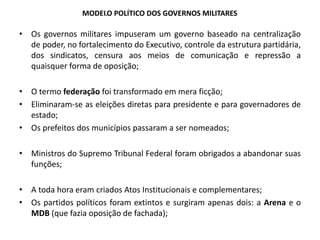 MODELO POLÍTICO DOS GOVERNOS MILITARES
• Os governos militares impuseram um governo baseado na centralização
de poder, no fortalecimento do Executivo, controle da estrutura partidária,
dos sindicatos, censura aos meios de comunicação e repressão a
quaisquer forma de oposição;
• O termo federação foi transformado em mera ficção;
• Eliminaram-se as eleições diretas para presidente e para governadores de
estado;
• Os prefeitos dos municípios passaram a ser nomeados;
• Ministros do Supremo Tribunal Federal foram obrigados a abandonar suas
funções;
• A toda hora eram criados Atos Institucionais e complementares;
• Os partidos políticos foram extintos e surgiram apenas dois: a Arena e o
MDB (que fazia oposição de fachada);
História, 9º Ano do Ensino Fundamental
Governos Militares no Brasil
 