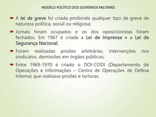 MODELO POLÍTICO DOS GOVERNOS MILITARES
 A lei de greve foi criada proibindo qualquer tipo de greve de
natureza política, social ou religiosa;
 Jornais foram ocupados e os dos oposicionistas foram
fechados. Em 1967 é criada a Lei de Imprensa e a Lei de
Segurança Nacional;
 Foram realizadas prisões arbitrárias, intervenções nos
sindicatos, demissões em órgãos públicos;
 Entre 1969-1970 é criado o DOI-CODI (Departamento de
Operações e Informações – Centro de Operações de Defesa
Interna) que realizava prisões e torturas.
 