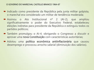 O GOVERNO DO MARECHAL CASTELLO BRANCO 1964-67
 Indicado como presidente da República pela junta militar golpista,
o marechal era considerado um militar de tendência moderada;
 Assinou o Ato Institucional nº 2 (AI-2), que ampliou
significativamente o poder do Executivo Federal, estabeleceu
eleições indiretas para presidente da República e extinguiu todos os
partidos políticos;
 Também promulgou o AI-4, obrigando o Congresso a discutir e
aprovar uma nova Constituição com características autoritárias;
 Adotou uma política econômica antiinflacionária que causou
desemprego e provocou arrocho salarial (diminuição dos salários).
 