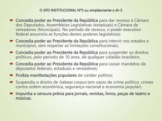 O ATO INSTITUCIONAL Nº5 ou simplesmente o AI-5
 Concedia poder ao Presidente da República para dar recesso à Câmara
dos Deputados, Assembleias Legislativas (estaduais) e Câmara de
vereadores (Municipais). No período de recesso, o poder executivo
federal assumiria as funções destes poderes legislativos;
 Concedia poder ao Presidente da República para intervir nos estados e
municípios, sem respeitar as limitações constitucionais;
 Concedia poder ao Presidente da República para suspender os direitos
políticos, pelo período de 10 anos, de qualquer cidadão brasileiro;
 Concedia poder ao Presidente da República para cassar mandatos de
deputados federais, estaduais e vereadores;
 Proibia manifestações populares de caráter político;
 Suspendia o direito de habeas corpus (em casos de crime político, crimes
contra ordem econômica, segurança nacional e economia popular).
 Impunha a censura prévia para jornais, revistas, livros, peças de teatro e
músicas.
 