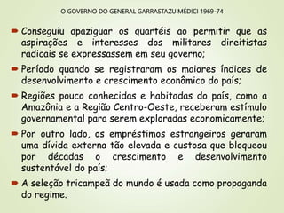 O GOVERNO DO GENERAL GARRASTAZU MÉDICI 1969-74
 Conseguiu apaziguar os quartéis ao permitir que as
aspirações e interesses dos militares direitistas
radicais se expressassem em seu governo;
 Período quando se registraram os maiores índices de
desenvolvimento e crescimento econômico do país;
 Regiões pouco conhecidas e habitadas do país, como a
Amazônia e a Região Centro-Oeste, receberam estímulo
governamental para serem exploradas economicamente;
 Por outro lado, os empréstimos estrangeiros geraram
uma dívida externa tão elevada e custosa que bloqueou
por décadas o crescimento e desenvolvimento
sustentável do país;
 A seleção tricampeã do mundo é usada como propaganda
do regime.
 