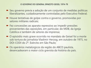 O GOVERNO DO GENERAL ERNESTO GEISEL 1974-79
 Seu governo previa a adoção de um conjunto de medidas políticas
liberalizantes, cuidadosamente controladas pelo Executivo Federal;
 Houve tentativas de golpe contra o governo, promovidas por
setores militares radicais;
 Fez concessões ao aparato repressivo ao impedir pressões
provenientes das oposições, em particular, do MDB, da Igreja
Católica e também de setores da imprensa;
 O episódio mais grave ocorrido no mandato de Geisel foi a morte
sob tortura do jornalista Vladimir Herzog, em outubro de 1975, no
DOI-CODI do 2º. Exército em São Paulo;
 Os operários metalúrgicos da região do ABCD paulista,
desencadearam o maior ciclo grevista da história do país.
 