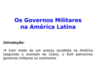Os Governos Militares 
na América Latina 
Introdução: 
 Com medo de um avanço socialista na América 
(seguindo o exemplo de Cuba), o EUA patrocinou 
governos militares no continente. 
 