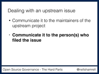 @nellshamrellOpen Source Governance - The Hard Parts
• Communicate it to the maintainers of the
upstream project
• Communicate it to the person(s) who
ﬁled the issue
Dealing with an upstream issue
 