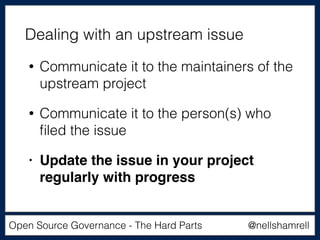 @nellshamrellOpen Source Governance - The Hard Parts
• Communicate it to the maintainers of the
upstream project
• Communicate it to the person(s) who
ﬁled the issue
• Update the issue in your project
regularly with progress
Dealing with an upstream issue
 