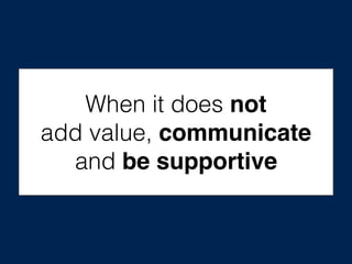 When it does not
add value, communicate
and be supportive
 