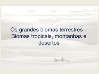Os grandes biomas terrestres – 
Biomas tropicais, montanhas e 
desertos 
 