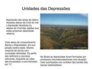 Unidades das Depressões Depressão são áreas do relevo situadas abaixo do nível do mar ( depressão absoluta) ou abaixo do nível das regiões que estão próximas (depressão relativa) Vista aérea do compartimento Serras e Depressões, em sua porção centro-oeste. Mostra conjunto de serras com cumeadas alinhadas. Os perfis são retilíneos e convexo-côncavos, enquanto os vales são encaixados e com formatos em “V”.  No Brasil as depressões foram formadas por processos circundenudacionais com atuação mais acentuadas nos contatos das bordas das bacias sedimentares.  