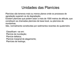 Unidades das Planícies Planícies são terrenos mais ou menos planos onde os processos de agradação superam os de degradação. Existem planícies que podem estar a mais de 1000 metros de altitude, que constituem as chamadas planícies de base local, ou planícies de montanhas. São, normalmente constituídas por sedimentos recentes do quaternário Classificam –se em:  Planície de inundação; Planície deltaica;  Planície marginal de alagamento; Planícies de restinga; 