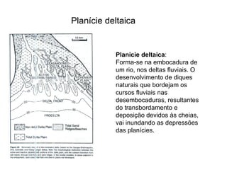 Planície deltaica Planície deltaica :  Forma-se na embocadura de um rio, nos deltas fluviais. O desenvolvimento de diques naturais que bordejam os cursos fluviais nas desembocaduras, resultantes do transbordamento e deposição devidos às cheias, vai inundando as depressões das planícies. 