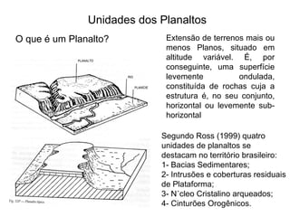 Unidades dos Planaltos O que é um Planalto? Extensão de terrenos mais ou menos Planos, situado em altitude variável. É, por conseguinte, uma superfície levemente ondulada, constituída de rochas cuja a estrutura é, no seu conjunto, horizontal ou levemente sub-horizontal  Segundo Ross (1999) quatro unidades de planaltos se destacam no território brasileiro: 1- Bacias Sedimentares; 2- Intrusões e coberturas residuais de Plataforma; 3- Núcleo Cristalino arqueados; 4- Cinturões Orogênicos.  