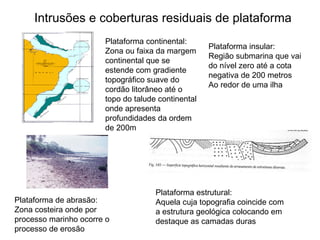 Intrusões e coberturas residuais de plataforma Plataforma estrutural: Aquela cuja topografia coincide com a estrutura geológica colocando em destaque as camadas duras Plataforma continental: Zona ou faixa da margem continental que se estende com gradiente topográfico suave do cordão litorâneo até o topo do talude continental onde apresenta profundidades da ordem de 200m Plataforma de abrasão: Zona costeira onde por processo marinho ocorre o processo de erosão Plataforma insular: Região submarina que vai do nível zero até a cota negativa de 200 metros Ao redor de uma ilha 