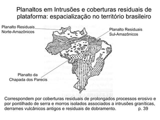 Planaltos em Intrusões e coberturas residuais de plataforma:  espacialização no território brasileiro Correspondem por coberturas residuais de prolongados processos erosivo e por pontilhado de serra e morros isolados associados a intrusões graníticas, derrames vulcânicos antigos e residuais de dobramento.  p. 39 Planalto da  Chapada dos Parecis Planalto Residuais Norte-Amazônicos Planalto Residuais  Sul-Amazônicos 