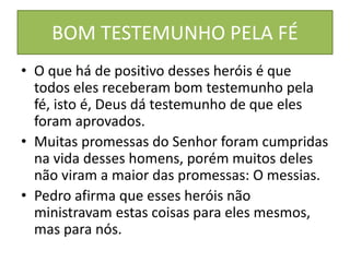 BOM TESTEMUNHO PELA FÉ
• O que há de positivo desses heróis é que
todos eles receberam bom testemunho pela
fé, isto é, Deus dá testemunho de que eles
foram aprovados.
• Muitas promessas do Senhor foram cumpridas
na vida desses homens, porém muitos deles
não viram a maior das promessas: O messias.
• Pedro afirma que esses heróis não
ministravam estas coisas para eles mesmos,
mas para nós.
 