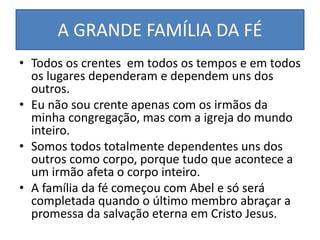 A GRANDE FAMÍLIA DA FÉ
• Todos os crentes em todos os tempos e em todos
os lugares dependeram e dependem uns dos
outros.
• Eu não sou crente apenas com os irmãos da
minha congregação, mas com a igreja do mundo
inteiro.
• Somos todos totalmente dependentes uns dos
outros como corpo, porque tudo que acontece a
um irmão afeta o corpo inteiro.
• A família da fé começou com Abel e só será
completada quando o último membro abraçar a
promessa da salvação eterna em Cristo Jesus.
 
