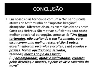 CONCLUSÃO
• Em nossos dias tornou-se comum a “fé” ser buscada
através de testemunho de “supostas bênçãos”
alcançadas. Diferente disso, os exemplos citados nesta
Carta aos Hebreus são motivos suficientes para nossa
melhor e racional percepção, como se lê: “Uns foram
torturados, não aceitando o seu livramento, para
alcançarem uma melhor ressurreição; E outros
experimentaram escárnios e açoites, e até cadeias e
prisões. Foram apedrejados, serrados,
tentados, mortos ao fio da espada;
(...) desamparados, aflitos e maltratados, errantes
pelos desertos, e montes, e pelas covas e cavernas da
terra”
 