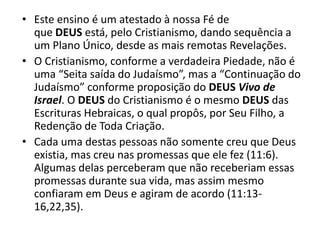 • Este ensino é um atestado à nossa Fé de
que DEUS está, pelo Cristianismo, dando sequência a
um Plano Único, desde as mais remotas Revelações.
• O Cristianismo, conforme a verdadeira Piedade, não é
uma “Seita saída do Judaísmo”, mas a “Continuação do
Judaísmo” conforme proposição do DEUS Vivo de
Israel. O DEUS do Cristianismo é o mesmo DEUS das
Escrituras Hebraicas, o qual propôs, por Seu Filho, a
Redenção de Toda Criação.
• Cada uma destas pessoas não somente creu que Deus
existia, mas creu nas promessas que ele fez (11:6).
Algumas delas perceberam que não receberiam essas
promessas durante sua vida, mas assim mesmo
confiaram em Deus e agiram de acordo (11:13-
16,22,35).
 
