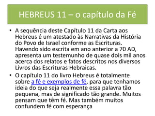 HEBREUS 11 – o capítulo da Fé
• A sequência deste Capítulo 11 da Carta aos
Hebreus é um atestado às Narrativas da História
do Povo de Israel conforme as Escrituras.
Havendo sido escrita em ano anterior a 70 AD,
apresenta um testemunho de quase dois mil anos
acerca dos relatos e fatos descritos nos diversos
Livros das Escrituras Hebraicas.
• O capítulo 11 do livro Hebreus é totalmente
sobre a fé e exemplos de fé, para que tenhamos
ideia do que seja realmente essa palavra tão
pequena, mas de significado tão grande. Muitos
pensam que têm fé. Mas também muitos
confundem fé com esperança
 
