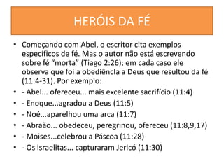 HERÓIS DA FÉ
• Começando com Abel, o escritor cita exemplos
específicos de fé. Mas o autor não está escrevendo
sobre fé “morta” (Tiago 2:26); em cada caso ele
observa que foi a obediêncIa a Deus que resultou da fé
(11:4-31). Por exemplo:
• - Abel... ofereceu... mais excelente sacrifício (11:4)
• - Enoque...agradou a Deus (11:5)
• - Noé...aparelhou uma arca (11:7)
• - Abraão... obedeceu, peregrinou, ofereceu (11:8,9,17)
• - Moises...celebrou a Páscoa (11:28)
• - Os israelitas... capturaram Jericó (11:30)
 
