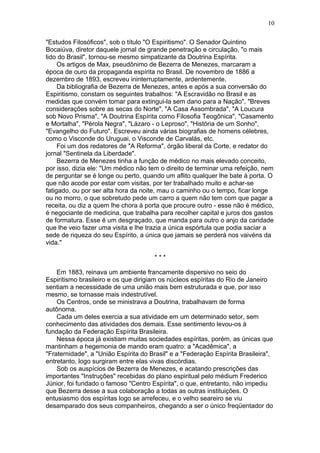 "Estudos Filosóficos", sob o título "O Espiritismo". O Senador Quintino
Bocaiúva, diretor daquele jornal de grande penetração e circulação, "o mais
lido do Brasil", tornou-se mesmo simpatizante da Doutrina Espírita.
Os artigos de Max, pseudônimo de Bezerra de Menezes, marcaram a
época de ouro da propaganda espírita no Brasil. De novembro de 1886 a
dezembro de 1893, escreveu ininterruptamente, ardentemente.
Da bibliografia de Bezerra de Menezes, antes e após a sua conversão do
Espiritismo, constam os seguintes trabalhos: "A Escravidão no Brasil e as
medidas que convém tomar para extingui-la sem dano para a Nação", "Breves
considerações sobre as secas do Norte", "A Casa Assombrada", "A Loucura
sob Novo Prisma", "A Doutrina Espírita como Filosofia Teogônica", "Casamento
e Mortalha", "Pérola Negra", "Lázaro - o Leproso", "História de um Sonho",
"Evangelho do Futuro". Escreveu ainda várias biografias de homens célebres,
como o Visconde do Uruguai, o Visconde de Carvalás, etc.
Foi um dos redatores de "A Reforma", órgão liberal da Corte, e redator do
jornal "Sentinela da Liberdade".
Bezerra de Menezes tinha a função de médico no mais elevado conceito,
por isso, dizia ele: "Um médico não tem o direito de terminar uma refeição, nem
de perguntar se é longe ou perto, quando um aflito qualquer lhe bate à porta. O
que não acode por estar com visitas, por ter trabalhado muito e achar-se
fatigado, ou por ser alta hora da noite, mau o caminho ou o tempo, ficar longe
ou no morro, o que sobretudo pede um carro a quem não tem com que pagar a
receita, ou diz a quem lhe chora à porta que procure outro - esse não é médico,
é negociante de medicina, que trabalha para recolher capital e juros dos gastos
de formatura. Esse é um desgraçado, que manda para outro o anjo da caridade
que lhe veio fazer uma visita e lhe trazia a única espórtula que podia saciar a
sede de riqueza do seu Espírito, a única que jamais se perderá nos vaivéns da
vida."
* * *
Em 1883, reinava um ambiente francamente dispersivo no seio do
Espiritismo brasileiro e os que dirigiam os núcleos espíritas do Rio de Janeiro
sentiam a necessidade de uma união mais bem estruturada e que, por isso
mesmo, se tornasse mais indestrutível.
Os Centros, onde se ministrava a Doutrina, trabalhavam de forma
autônoma.
Cada um deles exercia a sua atividade em um determinado setor, sem
conhecimento das atividades dos demais. Esse sentimento levou-os à
fundação da Federação Espírita Brasileira.
Nessa época já existiam muitas sociedades espíritas, porém, as únicas que
mantinham a hegemonia de mando eram quatro: a "Acadêmica", a
"Fraternidade", a "União Espírita do Brasil" e a "Federação Espírita Brasileira",
entretanto, logo surgiram entre elas vivas discórdias.
Sob os auspícios de Bezerra de Menezes, e acatando prescrições das
importantes "Instruções" recebidas do plano espiritual pelo médium Frederico
Júnior, foi fundado o famoso "Centro Espírita", o que, entretanto, não impediu
que Bezerra desse a sua colaboração a todas as outras instituições. O
entusiasmo dos espíritas logo se arrefeceu, e o velho seareiro se viu
desamparado dos seus companheiros, chegando a ser o único freqüentador do
10
 