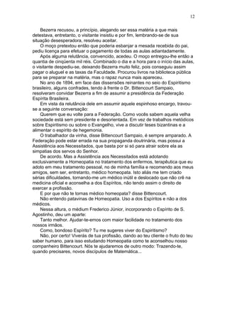 Bezerra recusou, a princípio, alegando ser essa matéria a que mais
detestava, entretanto, o visitante insistiu e por fim, lembrando-se de sua
situação desesperadora, resolveu aceitar.
O moço pretextou então que poderia esbanjar a mesada recebida do pai,
pediu licença para efetuar o pagamento de todas as aulas adiantadamente.
Após alguma relutância, convencido, acedeu. O moço entregou-lhe então a
quantia de cinqüenta mil réis. Combinado o dia e a hora para o início das aulas,
o visitante despediu-se, deixando Bezerra muito feliz, pois conseguiu assim
pagar o aluguel e as taxas da Faculdade. Procurou livros na biblioteca pública
para se preparar na matéria, mas o rapaz nunca mais apareceu.
No ano de 1894, em face das dissensões reinantes no seio do Espiritismo
brasileiro, alguns confrades, tendo à frente o Dr. Bittencourt Sampaio,
resolveram convidar Bezerra a fim de assumir a presidência da Federação
Espírita Brasileira.
Em vista da relutância dele em assumir aquele espinhoso encargo, travou-
se a seguinte conversação:
Querem que eu volte para a Federação. Como vocês sabem aquela velha
sociedade está sem presidente e desorientada. Em vez de trabalhos metódicos
sobre Espiritismo ou sobre o Evangelho, vive a discutir teses bizantinas e a
alimentar o espírito de hegemonia.
O trabalhador da vinha, disse Bittencourt Sampaio, é sempre amparado. A
Federação pode estar errada na sua propaganda doutrinária, mas possui a
Assistência aos Necessitados, que basta por si só para atrair sobre ela as
simpatias dos servos do Senhor.
De acordo. Mas a Assistência aos Necessitados está adotando
exclusivamente a Homeopatia no tratamento dos enfermos, terapêutica que eu
adoto em meu tratamento pessoal, no de minha família e recomendo aos meus
amigos, sem ser, entretanto, médico homeopata. Isto aliás me tem criado
sérias dificuldades, tornando-me um médico inútil e deslocado que não crê na
medicina oficial e aconselha a dos Espíritos, não tendo assim o direito de
exercer a profissão.
E por que não te tornas médico homeopata? disse Bittencourt.
Não entendo patavinas de Homeopatia. Uso a dos Espíritos e não a dos
médicos.
Nessa altura, o médium Frederico Júnior, incorporando o Espírito de S.
Agostinho, deu um aparte:
Tanto melhor. Ajudar-te-emos com maior facilidade no tratamento dos
nossos irmãos.
Como, bondoso Espírito? Tu me sugeres viver do Espiritismo?
Não, por certo! Viverás de tua profissão, dando ao teu cliente o fruto do teu
saber humano, para isso estudando Homeopatia como te aconselhou nosso
companheiro Bittencourt. Nós te ajudaremos de outro modo: Trazendo-te,
quando precisares, novos discípulos de Matemática...
12
 