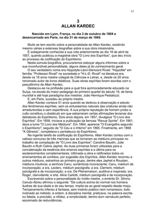3
ALLAN KARDEC
Nascido em Lyon, França, no dia 3 de outubro de 1804 e
desencarnado em Paris, no dia 31 de março de 1869.
Muito se tem escrito sobre a personalidade de Allan Kardec, existindo
mesmo várias e extensas biografias sobre a sua obra missionária.
É sobejamente conhecida a sua vida anteriormente ao dia 18 de abril de
1857, quando publicou a magistral obra "O Livro dos Espíritos", que deu início
ao processo de codificação do Espiritismo.
Nesta súmula biográfica, procuraremos esboçar alguns informes sobre a
sua inconfundível personalidade, alguns deles já do conhecimento geral.
O seu verdadeiro nome era Hippolyte-Léon-Denizard Rivail. "Hippolite" em
família; "Professor Rivail" na sociedade e "H-L-D. Rivail" na literatura era,
desde os 18 anos mestre colegial de Ciências e Letras, e, desde os 20 anos
renomado autor de livros didáticos. Suas obras espíritas foram escritas com o
pseudônimo de Allan Kardec.
Destacou-se na profissão para a qual fora aprimoradamente educado na
Suíça, na escola do maior pedagogo do primeiro quartel do século 19, de fama
mundial e até hoje paradigma dos mestres: João Henrique Pestalozzi.
E, em Paris, sucedeu ao próprio mestre.
Allan Kardec contava 51 anos quando se dedicou à observação e estudo
dos fenômenos espíritas, sem os entusiasmos naturais das criaturas ainda não
amadurecidas e sem experiência. A sua própria reputação de homem probo e
culto constituiu o obstáculo em que esbarraram certas afirmações levianas dos
detratores do Espiritismo. Dois anos depois, em 1857, divulgava "O Livro dos
Espíritos". Em 1858, iniciava a publicação da famosa "Revue Spirite". Em 1861,
dava a lume "O Livro dos Médiuns". Em 1864, aparecia "O Evangelho segundo
o Espiritismo"; seguido de "O Céu e o Inferno" em 1865. Finalmente, em 1868
"A Gênesis”, completava o pentateuco do Espiritismo.
Na ingente tarefa de codificação do Espiritismo, Allan Kardec contou com o
valioso concurso de três meninas que se tornaram as médiuns principais no
trabalho de compilação de "O Livro dos Espíritos": Caroline Baudin, Julie
Baudin e Ruth Celine Japhet. As duas primeiras foram utilizadas para a
concatenação da essência dos ensinos espíritas e a última para os
esclarecimentos complementares. Ultimada a obra e ratificados todos os
ensinamentos ali contidos, por sugestão dos Espíritos, Allan Kardec recorreu a
outros médiuns, estranhos ao primeiro grupo, dentre eles Japhet e Roustan,
médiuns intuitivos; a senhora Canu, sonâmbula inconsciente; Canu, médium de
incorporação; a sra. Leclerc, médium psicógrafa; a sra. Clement, médium
psicógrafa e de incorporação; a sra. De Pleinemaison, auditiva e inspirada; sra.
Roger, clarividente; e srta. Aline Carlotti, médium psicógrafa e de incorporação.
Escrevendo sobre a personalidade do ínclito mestre, o emérito Dr. Silvino
Canuto Abreu afirmou o seguinte: "De cultura acima do normal nos homens
ilustres de sua idade e do seu tempo, impôs-se ao geral respeito desde moço.
Temperamento infenso à fantasia, sem instinto poético nem romanesco, todo
inclinado ao método, à ordem, à disciplina mental, praticava, na palavra escrita
ou falada, a precisão, a nitidez, a simplicidade, dentro dum vernáculo perfeito,
escoimado de redundâncias.
13
 