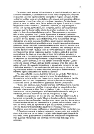 De estatura meã, apenas 165 centímetros, e constituição delicada, embora
saudável e resistente, o professor Rivail tinha o rosto sempre pálido, chupado,
de zigomas salientes e pele sardenta, castigado de rugas e verrugas. Fronte
vertical comprida e larga, arredondada ao alto, erguida sobre arcadas orbitárias
proeminentes, com sobrancelhas abundantes e castanhas. Cabelos lisos e
grisalhos, ralos por toda a parte, falhos atrás (onde alguns fios mal encobriam a
larga coroa calva da madureza), repartidos, na frente, da esquerda para a
direita, sem topetes, confundidos, nos temporais, com as barbas grisalhas e
aparadas que lhe desciam até o lóbulo das orelhas e cobriam, na nuca, o
colarinho duro, de pontas coladas ao queixo. Olhos pequenos e afundados,
com olheiras e pápulas. Nariz grande, ligeiramente acavaletado perto dos
olhos, com largas narinas entre rictos arqueados e auteros. Bigodes rarefeitos,
aparados à borda do lábio, quase todo branco. Pera triangular sob o beiço,
disfarçando uma pinta cabeluda. Semblante severo quando estudava ou
magnetizava, mas cheio de vivacidade amena e sedutora quando ensinava ou
palestrava. O que nele mais impressionava era o olhar estranho e misteriosos,
cativante pela brandura das pupilas pardas, autoritário pela penetração a fundo
na alma do interlocutor. Pousava sobre o ouvinte como suave farol e não se
desviava abstrato para o vago senão quando meditava, a sós. E o que mais
personalidade lhe dava era a voz, clara e firme, de tonalidade agradável e
oracional, que podia mesclar agradavelmente desde o murmúrio acariciante até
as explosões de eloqüência parlamentar. Sua gesticulação era sóbria,
educada. Quando distraído, a ler ou a pensar, confiava os "favoris". Quando
ouvia uma pessoa, enfiava o polegar direito no espaço entre dois botões do
colete, a fim de não aparentar impaciência e, ao contrário, convencer de sua
tolerância e atenção. Conversando com discípulos ou amigos íntimos, apunha
algumas vezes a destra no ombro do ouvinte, num gesto de familiaridade.
Mantinha rigorosa etiqueta social diante das damas."
Pelo seu profundo e inexcedível amor ao bem e à verdade, Allan Kardec
edificou para todo o sempre o maior monumento de sabedoria que a
Humanidade poderia ambicionar, desvendando os grandes mistérios da vida,
do destino e da dor, pela compreensão racional e positiva das múltiplas
existências, tudo à luz meridiana dos postulados do ninfo Cristianismo.
Filho de pais católicos, Allan Kardec foi criado no Protestantismo, mas não
abraçou nenhuma dessas religiões, preferindo situar-se na posição de livre
pensador e homem de análise. Compungia-lhe a rigidez do dogma que o
afastava das concepções religiosas. O excessivo simbolismo das teologias e
ortodoxias, tornava-o incompatível com os princípios da fé cega.
Situado nessa posição, em face de uma vida intelectual absorvente, foi o
homem de ponderação, de caráter ilibado e de saber profundo, despertado
para o exame das manifestações das chamadas mesas girantes. A esse tempo
o mundo estava voltado, em sua curiosidade, para os inúmeros fatos psíquicos
que, por toda a parte, se registravam e que, pouco depois, culminaram no
advento da altamente consoladora doutrina que recebeu o nome de
Espiritismo, tendo como seu codificados, o educador emérito e imortal de Lyon.
O Espiritismo não era, entretanto, criação do homem e sim uma revelação
divina à Humanidade para a defesa dos postulados legados pelo Meigo Rabi
da Galiléia, numa quadra em que o materialismo avassalador conquistava as
mais pujantes inteligências e os cérebros proeminentes da Europa e das
Américas.
14
 