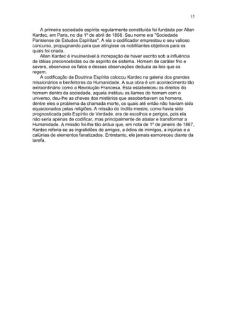 A primeira sociedade espírita regularmente constituída foi fundada por Allan
Kardec, em Paris, no dia 1º de abril de 1858. Seu nome era "Sociedade
Parisiense de Estudos Espíritas". A ela o codificador emprestou o seu valioso
concurso, propugnando para que atingisse os nobilitantes objetivos para os
quais foi criada.
Allan Kardec é invulnerável à increpação de haver escrito sob a influência
de idéias preconcebidas ou de espírito de sistema. Homem de caráter frio e
severo, observava os fatos e dessas observações deduzia as leis que os
regem.
A codificação da Doutrina Espírita colocou Kardec na galeria dos grandes
missionários e benfeitores da Humanidade. A sua obra é um acontecimento tão
extraordinário como a Revolução Francesa. Esta estabeleceu os direitos do
homem dentro da sociedade, aquela instituiu os liames do homem com o
universo, deu-lhe as chaves dos mistérios que assoberbavam os homens,
dentre eles o problema da chamada morte, os quais até então não haviam sido
equacionados pelas religiões. A missão do ínclito mestre, como havia sido
prognosticada pelo Espírito de Verdade, era de escolhos e perigos, pois ela
não seria apenas de codificar, mas principalmente de abalar e transformar a
Humanidade. A missão foi-lhe tão árdua que, em nota de 1º de janeiro de 1867,
Kardec referia-se as ingratidões de amigos, a ódios de inimigos, a injúrias e a
calúnias de elementos fanatizados. Entretanto, ele jamais esmoreceu diante da
tarefa.
15
 