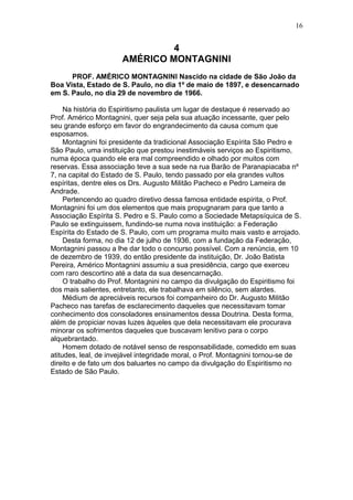 4
AMÉRICO MONTAGNINI
PROF. AMÉRICO MONTAGNINI Nascido na cidade de São João da
Boa Vista, Estado de S. Paulo, no dia 1º de maio de 1897, e desencarnado
em S. Paulo, no dia 29 de novembro de 1966.
Na história do Espiritismo paulista um lugar de destaque é reservado ao
Prof. Américo Montagnini, quer seja pela sua atuação incessante, quer pelo
seu grande esforço em favor do engrandecimento da causa comum que
esposamos.
Montagnini foi presidente da tradicional Associação Espírita São Pedro e
São Paulo, uma instituição que prestou inestimáveis serviços ao Espiritismo,
numa época quando ele era mal compreendido e olhado por muitos com
reservas. Essa associação teve a sua sede na rua Barão de Paranapiacaba nº
7, na capital do Estado de S. Paulo, tendo passado por ela grandes vultos
espíritas, dentre eles os Drs. Augusto Militão Pacheco e Pedro Lameira de
Andrade.
Pertencendo ao quadro diretivo dessa famosa entidade espírita, o Prof.
Montagnini foi um dos elementos que mais propugnaram para que tanto a
Associação Espírita S. Pedro e S. Paulo como a Sociedade Metapsíquica de S.
Paulo se extinguissem, fundindo-se numa nova instituição: a Federação
Espírita do Estado de S. Paulo, com um programa muito mais vasto e arrojado.
Desta forma, no dia 12 de julho de 1936, com a fundação da Federação,
Montagnini passou a lhe dar todo o concurso possível. Com a renúncia, em 10
de dezembro de 1939, do então presidente da instituição, Dr. João Batista
Pereira, Américo Montagnini assumiu a sua presidência, cargo que exerceu
com raro descortino até a data da sua desencarnação.
O trabalho do Prof. Montagnini no campo da divulgação do Espiritismo foi
dos mais salientes, entretanto, ele trabalhava em silêncio, sem alardes.
Médium de apreciáveis recursos foi companheiro do Dr. Augusto Militão
Pacheco nas tarefas de esclarecimento daqueles que necessitavam tomar
conhecimento dos consoladores ensinamentos dessa Doutrina. Desta forma,
além de propiciar novas luzes àqueles que dela necessitavam ele procurava
minorar os sofrimentos daqueles que buscavam lenitivo para o corpo
alquebrantado.
Homem dotado de notável senso de responsabilidade, comedido em suas
atitudes, leal, de invejável integridade moral, o Prof. Montagnini tornou-se de
direito e de fato um dos baluartes no campo da divulgação do Espiritismo no
Estado de São Paulo.
16
 