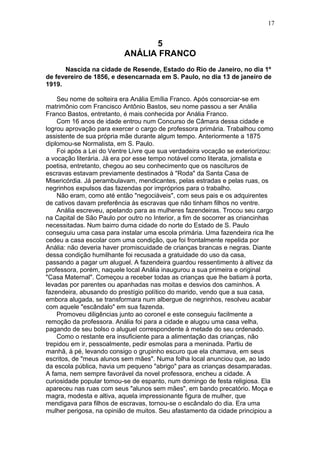 5
ANÁLIA FRANCO
Nascida na cidade de Resende, Estado do Rio de Janeiro, no dia 1º
de fevereiro de 1856, e desencarnada em S. Paulo, no dia 13 de janeiro de
1919.
Seu nome de solteira era Anália Emília Franco. Após consorciar-se em
matrimônio com Francisco Antônio Bastos, seu nome passou a ser Anália
Franco Bastos, entretanto, é mais conhecida por Anália Franco.
Com 16 anos de idade entrou num Concurso de Câmara dessa cidade e
logrou aprovação para exercer o cargo de professora primária. Trabalhou como
assistente de sua própria mãe durante algum tempo. Anteriormente a 1875
diplomou-se Normalista, em S. Paulo.
Foi após a Lei do Ventre Livre que sua verdadeira vocação se exteriorizou:
a vocação literária. Já era por esse tempo notável como literata, jornalista e
poetisa, entretanto, chegou ao seu conhecimento que os nascituros de
escravas estavam previamente destinados à "Roda" da Santa Casa de
Misericórdia. Já perambulavam, mendicantes, pelas estradas e pelas ruas, os
negrinhos expulsos das fazendas por impróprios para o trabalho.
Não eram, como até então "negociáveis", com seus pais e os adquirentes
de cativos davam preferência às escravas que não tinham filhos no ventre.
Anália escreveu, apelando para as mulheres fazendeiras. Trocou seu cargo
na Capital de São Paulo por outro no Interior, a fim de socorrer as criancinhas
necessitadas. Num bairro duma cidade do norte do Estado de S. Paulo
conseguiu uma casa para instalar uma escola primária. Uma fazendeira rica lhe
cedeu a casa escolar com uma condição, que foi frontalmente repelida por
Anália: não deveria haver promiscuidade de crianças brancas e negras. Diante
dessa condição humilhante foi recusada a gratuidade do uso da casa,
passando a pagar um aluguel. A fazendeira guardou ressentimento à altivez da
professora, porém, naquele local Anália inaugurou a sua primeira e original
"Casa Maternal". Começou a receber todas as crianças que lhe batiam à porta,
levadas por parentes ou apanhadas nas moitas e desvios dos caminhos. A
fazendeira, abusando do prestígio político do marido, vendo que a sua casa,
embora alugada, se transformara num albergue de negrinhos, resolveu acabar
com aquele "escândalo" em sua fazenda.
Promoveu diligências junto ao coronel e este conseguiu facilmente a
remoção da professora. Anália foi para a cidade e alugou uma casa velha,
pagando de seu bolso o aluguel correspondente à metade do seu ordenado.
Como o restante era insuficiente para a alimentação das crianças, não
trepidou em ir, pessoalmente, pedir esmolas para a meninada. Partiu de
manhã, à pé, levando consigo o grupinho escuro que ela chamava, em seus
escritos, de "meus alunos sem mães". Numa folha local anunciou que, ao lado
da escola pública, havia um pequeno "abrigo" para as crianças desamparadas.
A fama, nem sempre favorável da novel professora, encheu a cidade. A
curiosidade popular tomou-se de espanto, num domingo de festa religiosa. Ela
apareceu nas ruas com seus "alunos sem mães", em bando precatório. Moça e
magra, modesta e altiva, aquela impressionante figura de mulher, que
mendigava para filhos de escravas, tornou-se o escândalo do dia. Era uma
mulher perigosa, na opinião de muitos. Seu afastamento da cidade principiou a
17
 