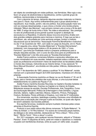 ser objeto de consideração em rodas políticas, nas farmácias. Mas rugiu a seu
favor um grupo de abolicionistas e republicanos, contra o grande grupo de
católicos, escravocratas e monarquistas.
Com o decorrer do tempo, deixando algumas escolas maternais no Interior,
veio para S. Paulo. Aqui entrou brilhantemente para o grupo abolicionista e
republicano. Sua missão, porém, não era política. Sua preocupação maior era
com as crianças desamparadas, o que a levou a fundar uma revista própria,
intitulada "Álbum das Meninas", cujo primeiro número veio a lume a 30 de abril
de 1898. O artigo de fundo tinha o título "Às mães e educadoras". Seu prestígio
no seio do professorado já era grande quando surgiram a abolição da
escravatura e a República. O advento dessa nova era encontrou Anália com
dois grandes colégios gratuitos para meninas e meninos. E logo que as leis o
permitiram, ela, secundada por vinte senhoras amigas, fundou o instituto
educacional que se denominou "Associação Feminina Beneficente e Instrutiva",
no dia 17 de novembro de 1901, com sede no Largo do Arouche, em S. Paulo.
Em seguida criou várias "Escolas Maternais" e "Escolas Elementares",
instalando, com inauguração solene a 25 de janeiro de 1902, o "Liceu
Feminino", que tinha por finalidade instruir e preparar professoras para a
direção daquelas escolas, com o curso de dois anos para as professoras de
"Escolas Maternais" e de três anos para as "Escolas Elementares".
Anália Franco publicou numerosos folhetos e opúsculos referentes aos
cursos ministrados em suas escolas, tratados especiais sobre a infância, nos
quais as professoras encontraram meios de desenvolver as faculdades afetivas
e morais das crianças, instruindo-as ao mesmo tempo. O seu opúsculo "O
Novo Manual Educativo", era dividido em três partes: Infância, Adolescência e
Juventude.
Em 1º de dezembro de 1903, passou a publicar "A Voz Maternal", revista
mensal com a apreciável tiragem de 6.000 exemplares, impressos em oficinas
próprias.
A Associação Feminina mantinha um Bazar na rua do Rosário nº 18, em S.
Paulo, para a venda dos artefatos das suas oficinas, e uma sucursal desse
estabelecimento na Ladeira do Piques nº 23.
Anália Franco mantinha Escolas Reunidas na Capital e Escolas Isoladas no
Interior, Escolas Maternais, Creches na Capital e no Interior do Estado,
Bibliotecas anexas às escolas, Escolas Profissionais, Arte Tipográfica, Curso
de Escrituração Mercantil, Prática de Enfermagem e Arte Dentária, Línguas
(francês, italiano, inglês e alemão); Música, Desenho, Pintura, Pedagogia,
Costura, Bordados, Flores artificiais e Chapéus, num total de 37 instituições.
Era romancista, escritora, teatróloga e poetisa. Escreveu uma infinidade de
livretos para a educação das crianças e para as Escolas, os quais são dignos
de serem adotados nas Escolas públicas.
Era espírita fervorosa, revelando sempre inusitado interesse pelas coisas
atinentes à Doutrina Espírita.
Produziu a sua vasta cultura três ótimos romances: "A Égide Materna", "A
Filha do Artista", e "A Filha Adotiva". Foi autora de numerosas peças teatrais,
de diálogos e de várias estrofes, destacando-se "Hino a Deus", "Hino a Ana
Nery", "Minha Terra", "Hino a Jesus" e outros.
Em 1911 conseguiu, sem qualquer recurso financeiro, adquirir a "Chácara
Paraíso". Eram 75 alqueires de terra, parte em matas e capoeiras e o restante
ocupado com benfeitorias diversas, entre as quais um velho solar, ocupado
18
 