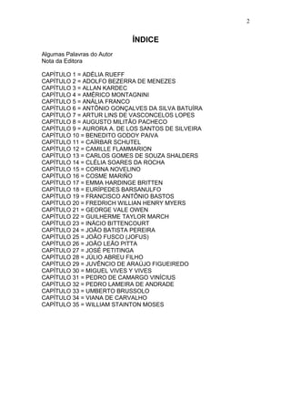 ÍNDICE
Algumas Palavras do Autor
Nota da Editora
CAPÍTULO 1 = ADÉLIA RUEFF
CAPÍTULO 2 = ADOLFO BEZERRA DE MENEZES
CAPÍTULO 3 = ALLAN KARDEC
CAPÍTULO 4 = AMÉRICO MONTAGNINI
CAPÍTULO 5 = ANÁLIA FRANCO
CAPÍTULO 6 = ANTÔNIO GONÇALVES DA SILVA BATUÍRA
CAPÍTULO 7 = ARTUR LINS DE VASCONCELOS LOPES
CAPÍTULO 8 = AUGUSTO MILITÃO PACHECO
CAPÍTULO 9 = AURORA A. DE LOS SANTOS DE SILVEIRA
CAPÍTULO 10 = BENEDITO GODOY PAIVA
CAPÍTULO 11 = CAÍRBAR SCHUTEL
CAPÍTULO 12 = CAMILLE FLAMMARION
CAPÍTULO 13 = CARLOS GOMES DE SOUZA SHALDERS
CAPÍTULO 14 = CLÉLIA SOARES DA ROCHA
CAPÍTULO 15 = CORINA NOVELINO
CAPÍTULO 16 = COSME MARIÑO
CAPÍTULO 17 = EMMA HARDINGE BRITTEN
CAPÍTULO 18 = EURÍPEDES BARSANULFO
CAPÍTULO 19 = FRANCISCO ANTÔNIO BASTOS
CAPÍTULO 20 = FREDRICH WILLIAN HENRY MYERS
CAPÍTULO 21 = GEORGE VALE OWEN
CAPÍTULO 22 = GUILHERME TAYLOR MARCH
CAPÍTULO 23 = INÁCIO BITTENCOURT
CAPÍTULO 24 = JOÃO BATISTA PEREIRA
CAPÍTULO 25 = JOÃO FUSCO (JOFUS)
CAPÍTULO 26 = JOÃO LEÃO PITTA
CAPÍTULO 27 = JOSÉ PETITINGA
CAPÍTULO 28 = JÚLIO ABREU FILHO
CAPÍTULO 29 = JUVÊNCIO DE ARAÚJO FIGUEIREDO
CAPÍTULO 30 = MIGUEL VIVES Y VIVES
CAPÍTULO 31 = PEDRO DE CAMARGO VINÍCIUS
CAPÍTULO 32 = PEDRO LAMEIRA DE ANDRADE
CAPÍTULO 33 = UMBERTO BRUSSOLO
CAPÍTULO 34 = VIANA DE CARVALHO
CAPÍTULO 35 = WILLIAM STAINTON MOSES
2
 