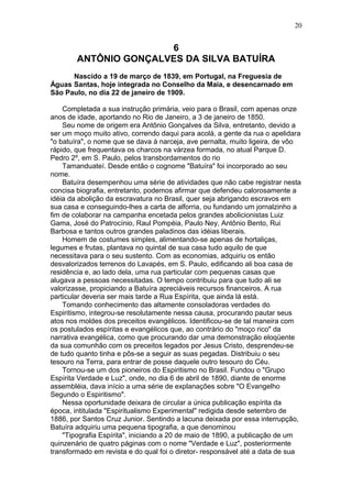 6
ANTÔNIO GONÇALVES DA SILVA BATUÍRA
Nascido a 19 de março de 1839, em Portugal, na Freguesia de
Águas Santas, hoje integrada no Conselho da Maia, e desencarnado em
São Paulo, no dia 22 de janeiro de 1909.
Completada a sua instrução primária, veio para o Brasil, com apenas onze
anos de idade, aportando no Rio de Janeiro, a 3 de janeiro de 1850.
Seu nome de origem era Antônio Gonçalves da Silva, entretanto, devido a
ser um moço muito ativo, correndo daqui para acolá, a gente da rua o apelidara
"o batuíra", o nome que se dava à narceja, ave pernalta, muito ligeira, de vôo
rápido, que frequentava os charcos na várzea formada, no atual Parque D.
Pedro 2º, em S. Paulo, pelos transbordamentos do rio
Tamanduateí. Desde então o cognome "Batuíra" foi incorporado ao seu
nome.
Batuíra desempenhou uma série de atividades que não cabe registrar nesta
concisa biografia, entretanto, podemos afirmar que defendeu calorosamente a
idéia da abolição da escravatura no Brasil, quer seja abrigando escravos em
sua casa e conseguindo-lhes a carta de alforria, ou fundando um jornalzinho a
fim de colaborar na campanha encetada pelos grandes abolicionistas Luiz
Gama, José do Patrocínio, Raul Pompéia, Paulo Ney, Antônio Bento, Rui
Barbosa e tantos outros grandes paladinos das idéias liberais.
Homem de costumes simples, alimentando-se apenas de hortaliças,
legumes e frutas, plantava no quintal de sua casa tudo aquilo de que
necessitava para o seu sustento. Com as economias, adquiriu os então
desvalorizados terrenos do Lavapés, em S. Paulo, edificando ali boa casa de
residência e, ao lado dela, uma rua particular com pequenas casas que
alugava a pessoas necessitadas. O tempo contribuiu para que tudo ali se
valorizasse, propiciando a Batuíra apreciáveis recursos financeiros. A rua
particular deveria ser mais tarde a Rua Espírita, que ainda lá está.
Tomando conhecimento das altamente consoladoras verdades do
Espiritismo, integrou-se resolutamente nessa causa, procurando pautar seus
atos nos moldes dos preceitos evangélicos. Identificou-se de tal maneira com
os postulados espíritas e evangélicos que, ao contrário do "moço rico" da
narrativa evangélica, como que procurando dar uma demonstração eloqüente
da sua comunhão com os preceitos legados por Jesus Cristo, desprendeu-se
de tudo quanto tinha e pôs-se a seguir as suas pegadas. Distribuiu o seu
tesouro na Terra, para entrar de posse daquele outro tesouro do Céu.
Tornou-se um dos pioneiros do Espiritismo no Brasil. Fundou o "Grupo
Espírita Verdade e Luz", onde, no dia 6 de abril de 1890, diante de enorme
assembléia, dava início a uma série de explanações sobre "O Evangelho
Segundo o Espiritismo".
Nessa oportunidade deixara de circular a única publicação espírita da
época, intitulada "Espiritualismo Experimental" redigida desde setembro de
1886, por Santos Cruz Junior. Sentindo a lacuna deixada por essa interrupção,
Batuíra adquiriu uma pequena tipografia, a que denominou
"Tipografia Espírita", iniciando a 20 de maio de 1890, a publicação de um
quinzenário de quatro páginas com o nome "Verdade e Luz", posteriormente
transformado em revista e do qual foi o diretor- responsável até a data de sua
20
 