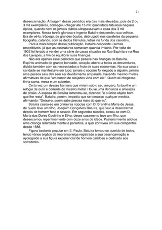 desencarnação. A tiragem desse periódico era das mais elevadas, pois de 2 ou
3 mil exemplares, conseguiu chegar até 15 mil, quantidade fabulosa naquela
época, quando nem os jornais diários ultrapassavam a casa dos 3 mil
exemplares. Nessa tarefa gloriosa e ingente Batuíra despendeu sua velhice.
Era de vê-lo, trôpego, de grandes óculos, debruçado nos cavaletes da pequena
tipografia, catando, com os dedos trêmulos, letras no fundo dos caixotins.
Para a manutenção dessa publicação, Batuíra despendeu somas
respeitáveis, já que as assinaturas somavam quantia irrisória. Por volta de
1902 foi levado a vender uma série de casas situadas na Rua Espírita e na Rua
dos Lavapés, a fim de equilibrar suas finanças.
Não era apenas esse periódico que pesava nas finanças de Batuíra.
Espírito animado de grande bondade, coração aberto a todas as desventuras,
dividia também com os necessitados o fruto de suas economias. Na sua casa a
caridade se manifestava em tudo: jamais o socorro foi negado a alguém, jamais
uma pessoa saiu dali sem ser devidamente amparada, havendo mesmo muitas
afirmativas de que "um bando de aleijados vivia com ele". Quem ali chegasse,
tinha cama, mesa e um cobertor.
Certa vez um desses homens que viviam sob o seu amparo, furtou-lhe um
relógio de ouro e corrente do mesmo metal. Houve uma denúncia e ameaças
de prisão. A esposa de Batuíra lamentou-se, dizendo: "é o único objeto bom
que lhe resta". Batuíra, porém, impediu que se tomasse qualquer medida,
afirmando: "Deixai-o, quem sabe precisa mais do que eu".
Batuíra casou-se em primeiras núpcias com D. Brandina Maria de Jesus,
de quem teve um filho, Joaquim Gonçalves Batuíra, que veio a desencarnar
depois de homem feito e casado. Em segundas núpcias, casou-se com D.
Maria das Dores Coutinho e Silva; desse casamento teve um filho, que
desencarnou repentinamente com doze anos de idade. Posteriormente adotou
uma criança retardada mental e paralítica, a qual conviveu em sua companhia
desde 1888.
Figura bastante popular em S. Paulo, Batuíra tornou-se querido de todos,
tendo vários órgãos da imprensa leiga registrado a sua desencarnação e
apologiado a sua figura exponencial de homem caridoso e dedicado aos
sofredores.
21
 