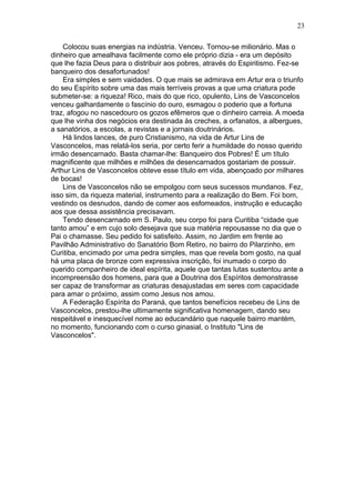 Colocou suas energias na indústria. Venceu. Tornou-se milionário. Mas o
dinheiro que amealhava facilmente como ele próprio dizia - era um depósito
que lhe fazia Deus para o distribuir aos pobres, através do Espiritismo. Fez-se
banqueiro dos desafortunados!
Era simples e sem vaidades. O que mais se admirava em Artur era o triunfo
do seu Espírito sobre uma das mais terríveis provas a que uma criatura pode
submeter-se: a riqueza! Rico, mais do que rico, opulento, Lins de Vasconcelos
venceu galhardamente o fascínio do ouro, esmagou o poderio que a fortuna
traz, afogou no nascedouro os gozos efêmeros que o dinheiro carreia. A moeda
que lhe vinha dos negócios era destinada às creches, a orfanatos, a albergues,
a sanatórios, a escolas, a revistas e a jornais doutrinários.
Há lindos lances, de puro Cristianismo, na vida de Artur Lins de
Vasconcelos, mas relatá-los seria, por certo ferir a humildade do nosso querido
irmão desencarnado. Basta chamar-lhe: Banqueiro dos Pobres! É um título
magnificente que milhões e milhões de desencarnados gostariam de possuir.
Arthur Lins de Vasconcelos obteve esse título em vida, abençoado por milhares
de bocas!
Lins de Vasconcelos não se empolgou com seus sucessos mundanos. Fez,
isso sim, da riqueza material, instrumento para a realização do Bem. Foi bom,
vestindo os desnudos, dando de comer aos esfomeados, instrução e educação
aos que dessa assistência precisavam.
Tendo desencarnado em S. Paulo, seu corpo foi para Curitiba “cidade que
tanto amou” e em cujo solo desejava que sua matéria repousasse no dia que o
Pai o chamasse. Seu pedido foi satisfeito. Assim, no Jardim em frente ao
Pavilhão Administrativo do Sanatório Bom Retiro, no bairro do Pilarzinho, em
Curitiba, encimado por uma pedra simples, mas que revela bom gosto, na qual
há uma placa de bronze com expressiva inscrição, foi inumado o corpo do
querido companheiro de ideal espírita, aquele que tantas lutas sustentou ante a
incompreensão dos homens, para que a Doutrina dos Espíritos demonstrasse
ser capaz de transformar as criaturas desajustadas em seres com capacidade
para amar o próximo, assim como Jesus nos amou.
A Federação Espírita do Paraná, que tantos benefícios recebeu de Lins de
Vasconcelos, prestou-lhe ultimamente significativa homenagem, dando seu
respeitável e inesquecível nome ao educandário que naquele bairro mantém,
no momento, funcionando com o curso ginasial, o Instituto "Lins de
Vasconcelos".
23
 