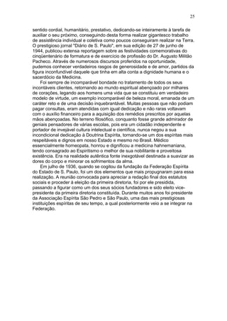 sentido cordial, humanitário, prestativo, dedicando-se inteiramente à tarefa de
auxiliar o seu próximo, conseguindo desta forma realizar gigantesco trabalho
de assistência individual e coletiva como poucos conseguiram realizar na Terra.
O prestigioso jornal "Diário de S. Paulo", em sua edição de 27 de junho de
1944, publicou extensa reportagem sobre as festividades comemorativas do
cinqüentenário de formatura e de exercício de profissão do Dr. Augusto Militão
Pacheco. Através de numerosos discursos proferidos na oportunidade,
pudemos conhecer verdadeiros rasgos de generosidade e de amor, partidos da
figura inconfundível daquele que tinha em alta conta a dignidade humana e o
sacerdócio da Medicina.
Foi sempre de incomparável bondade no tratamento de todos os seus
incontáveis clientes, retornando ao mundo espiritual abençoado por milhares
de corações, legando aos homens uma vida que se constituiu em verdadeiro
modelo de virtude, um exemplo incomparável de beleza moral, emanada de um
caráter reto e de uma decisão inquebrantável. Muitas pessoas que não podiam
pagar consultas, eram atendidas com igual dedicação e não raras voltavam
com o auxílio financeiro para a aquisição dos remédios prescritos por aquelas
mãos abençoadas. No terreno filosófico, conquanto fosse grande admirador de
geniais pensadores de várias escolas, pois era um cidadão independente e
portador de invejável cultura intelectual e científica, nunca negou a sua
incondicional dedicação à Doutrina Espírita, tornando-se um dos espíritas mais
respeitáveis e dignos em nosso Estado e mesmo no Brasil. Médico
essencialmente homeopata, honrou e dignificou a medicina hahnemaniana,
tendo consagrado ao Espiritismo o melhor de sua nobilitante e proveitosa
existência. Era na realidade autêntica fonte inexgotável destinada a suavizar as
dores do corpo e minorar os sofrimentos da alma.
Em julho de 1936, quando se cogitou da fundação da Federação Espírita
do Estado de S. Paulo, foi um dos elementos que mais propugnaram para essa
realização. A reunião convocada para apreciar a redação final dos estatutos
sociais e proceder à eleição da primeira diretoria, foi por ele presidida,
passando a figurar como um dos seus sócios fundadores e sido eleito vice-
presidente da primeira diretoria constituída. Durante muitos anos foi presidente
da Associação Espírita São Pedro e São Paulo, uma das mais prestigiosas
instituições espíritas de seu tempo, a qual posteriormente veio a se integrar na
Federação.
25
 