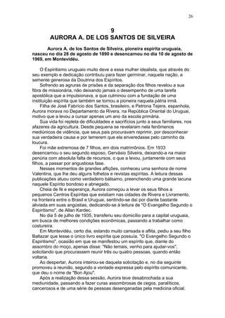 9
AURORA A. DE LOS SANTOS DE SILVEIRA
Aurora A. de los Santos de Silveira, pioneira espírita uruguaia,
nasceu no dia 28 de agosto de 1890 e desencarnou no dia 10 de agosto de
1969, em Montevidéu.
O Espiritismo uruguaio muito deve a essa mulher idealista, que através do
seu exemplo e dedicação contribuiu para fazer germinar, naquela nação, a
semente generosa da Doutrina dos Espíritos.
Sofrendo as agruras de prisões e da separação dos filhos revelou a sua
fibra de missionária, não deixando jamais o desempenho de uma tarefa
apostólica que a impulsionava, e que culminou com a fundação de uma
instituição espírita que também se tornou a pioneira naquela pátria irmã.
Filha de José Fabrício dos Santos, brasileiro, e Petrona Tejera, espanhola,
Aurora morava no Departamento da Rivera, na República Oriental do Uruguai,
motivo que a levou a cursar apenas um ano da escola primária.
Sua vida foi repleta de dificuldades e sacrifícios junto a seus familiares, nos
afazeres da agricultura. Desde pequena se revelaram nela fenômenos
mediúnicos de vidência, que seus pais procuravam reprimir, por desconhecer
sua verdadeira causa e por temerem que ela enveredasse pelo caminho da
loucura.
Foi mãe extremosa de 7 filhos, em dois matrimônios. Em 1933
desencarnou o seu segundo esposo, Gervásio Silveira, deixando-a na maior
penúria com absoluta falta de recursos, o que a levou, juntamente com seus
filhos, a passar por angustiosa fase.
Nesses momentos de grandes aflições, conheceu uma senhora de nome
Valentina, que lhe deu alguns folhetos e revistas espíritas. A leitura dessas
publicações atuou como verdadeiro bálsamo, preenchendo uma grande lacuna
naquele Espírito bondoso e abnegado.
Cheia de fé e esperança, Aurora começou a levar os seus filhos a
pequenos Centros Espíritas que existiam nas cidades de Rivera e Livramento,
na fronteira entre o Brasil e Uruguai, sentindo-se daí por diante bastante
aliviada em suas angústias, dedicando-se à leitura de "O Evangelho Segundo o
Espiritismo", de Allan Kardec.
No dia 5 de julho de 1935, transferiu seu domicílio para a capital uruguaia,
em busca de melhores condições econômicas, passando a trabalhar como
costureira.
Em Montevidéu, certo dia, estando muito cansada e aflita, pediu a seu filho
Baltazar que lesse o único livro espírita que possuía, "O Evangelho Segundo o
Espiritismo", ocasião em que se manifestou um espírito que, diante do
assombro do moço, apenas disse: "Não temais, venho para ajudar-vos",
solicitando que procurassem reunir três ou quatro pessoas, quando então
voltaria.
Ao despertar, Aurora inteirou-se daquela solicitação e, no dia seguinte
promoveu a reunião, segundo a vontade expressa pelo espírito comunicante,
que deu o nome de "Bon Ajou".
Após a realização dessa sessão, Aurora teve desabrochada a sua
mediunidade, passando a fazer curas assombrosas de cegos, paralíticos,
cancerosos e de uma série de pessoas desenganadas pela medicina oficial.
26
 