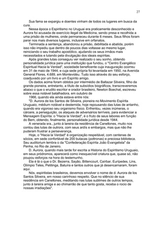 Sua fama se expargiu e doentes vinham de todos os lugares em busca da
cura.
Nessa época o Espiritismo no Uruguai era praticamente desconhecido e
Aurora foi acusada de exercício ilegal da Medicina, sendo presa e recolhida a
uma prisão de mulheres, onde permaneceu durante 6 meses. Seus filhos foram
parar nos mais diversos lugares, inclusive em orfanatos.
Terminada a sentença, abandonou a prisão, debilitada e abatida, porém
isso não impediu que dentro de poucos dias voltasse ao mesmo lugar,
reiniciando o seu trabalho apostólico, ajudando os seus irmãos mais
necessitados e lutando pela divulgação dos ideais espíritas.
Após grandes lutas conseguiu ver realizado o seu sonho, obtendo
personalidade jurídica para uma instituição que fundou, o "Centro Evangélico
Espiritual Hacia la Verdad", sociedade beneficente cuja inauguração ocorreu
em 31 de maio de 1944, e cuja sede própria foi levantada em 1950, na Avenida
General Flores, 4.689, em Montevidéu. Tudo isso através do seu esforço,
coadjuvado por um livro e um Espírito amigo.
Os dados acima foram obtidos por intermédio de Baltazar Silveira, filho da
grande pioneira, entretanto, a título de subsídios biográficos, transcreveremos
abaixo o que o erudito escritor e orador brasileiro, Newton Boechat, escreveu
sobre essa notável batalhadora, em outubro de
1966, quando ela ainda estava entre nós:
"D. Aurora de los Santos de Silveira, pioneira no Movimento Espírita
Uruguaio, médium notável e destemida, hoje repousando das lutas de antanho,
quando era vigoroso seu organismo físico. Enfrentou, vezes inúmeras, o
cárcere, a perseguição, os ataques de adversários terríveis, para evidenciar a
Mensagem Espírita: o "Hacia la Verdad", é o fruto de seus labores em função
do Bem, obtendo, finalmente, personalidade jurídica desde 1944.
A venerada sra., junto à lareira da residência de Canellones, muito nos
contou das lutas de outrora, com seus ardís e embargos, mas que não lhe
puderam frustrar a perseverança.
Hoje, o "Hacia la Verdad" é organização respeitável, com centenas de
sócios, em sede confortável de 200 butacas (poltronas) e preciosa biblioteca.
Seu auditorium lembra o da "Confederação Espírita João Evangelista" da
Penha, no Rio de Janeiro.
D. Aurora, quando mais tarde for escrita a Historia do Espiritismo Uruguaio,
em seus pródromos, aparecerá como inesquecível criatura que, quase só, não
poupou esforços na hora do testemunho.
Ela é lá o que o Dr. Bezerra, Sayão, Bittencourt, Caírbar, Eurípedes, Lins,
Olímpio Teles, Petitinga, Batuíra e tantos outros que já desencarnaram, foram
aqui.
Nós, espiritistas brasileiros, devemos envolver o nome de d. Aurora de los
Santos Silveira, em nosso carinhoso respeito. Que no silêncio de sua
residência em Canellones, meditando nas lutas sublimes de outros tempos,
junto à lareira amiga e ao chimarrão de que tanto gosta, receba o rocio de
nossas irradiações".
27
 