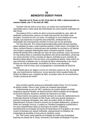 10
BENEDITO GODOY PAIVA
Nascido em S. Paulo no dia 19 de abril de 1885, e desencarnado na
mesma cidade, aos 17 de maio de 1962.
Durante mais de vinte e cinco anos, um orador era invariavelmente
requisitado para a maior parte das festividades de cunho espírita realizadas em
São Paulo.
Sua palavra tinha o mérito de atrair numerosa assistência, pois, além de
abalizado conferencista, possuía um estilo todo peculiar de proferir suas
locuções, iniciando-as com um conto, um apólogo ou uma anedota de cunho
singelo, que preparava os espíritos dos presentes, predispondo-os à
assimilação dos ensinamentos contidos no tema que iria ser abordado.
Por isso dizia ele: "Em nossa longa peregrinação pelas tribunas espíritas,
pelas estações de rádio e pela imprensa espírita, a falar sobre o Evangelho de
Jesus, sempre fizemos o possível para não enfastiar os ouvintes ou os leitores
com longas e pesadas dissertações sobre a Doutrina espírita, achando
preferível prender-lhes a atenção por meio de outro processo, qual o de buscar
na vida prática fatos ou exemplos elucidativos dos temas abordados, ainda que
por vezes pecando contra a sisudez de alguns confrades pouco amantes de
literatura desse gênero. Para se trazer uma assistência atenta, nada melhor do
que entremear a palestra com a narração de fatos interessantes e por vezes
cônscio da vida de sociedade, elucidativos do tema a ser abordado.
Nenhum mal há nisso, para a propaganda e compreensão da Doutrina
Espírita.
O espírita deve ser alegre e nunca um indivíduo avesso ao riso, às alegrias
sãs, aos divertimentos inofensivos, nunca devendo imitar aqueles frades da
Ordem do Silêncio que, proibidos de falar, só podiam dizer ao se encontrarem:
"Irmão! Lembra-te da morte!"
* * *
Esse emérito espírita chamava-se Benedito Godoy Paiva. Foi um homem
de ilibado caráter, franco e leal, dotado de invejável operosidade.
Anteriormente ao ano de 1941, pertenceu ao quadro diretivo da União
Federativa Espírita Paulista, ali desenvolvendo intenso trabalho de divulgação
da Doutrina Espírita, fazendo-o através da imprensa e do rádio.
Nesse mesmo ano passou a prestar serviços no corpo de colaboradores da
Federação Espírita do Estado de São Paulo, onde teve grande destaque e
exerceu numerosas atividades, pois, além de orador oficial, foi diretor do
Departamento Cultural e Social e membro do Conselho Deliberativo, ajudando
Pedro de Camargo Vinícius, a instituir as Tertúlias Evangélicas substituindo-o
em seus impedimentos todos os domingos de manhã. Colaborou
decididamente na fundação da Escola de Aprendizes do Evangelho e de outros
cursos ministrados por aquela instituição, assessorando os trabalhos de
preparação de apostilas e livros para os aludidos cursos.
Em 1947 tomou parte saliente na fundação da União das Sociedades
Espíritas do Estado de S. Paulo, formando a Comissão da Redação Final das
28
 