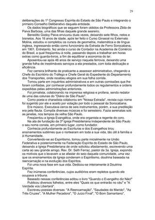 deliberações do 1º Congresso Espírita do Estado de São Paulo e integrando o
primeiro Conselho Deliberativo daquela entidade.
Os dados biográficos que se seguem foram obtidos da Professora Zilda de
Paiva Barbosa, uma das filhas daquele grande seareiro.
Benedito Godoy Paiva enviuvou duas vezes, deixando sete filhos, netos e
bisnetos. Aos 16 anos de idade, após ter feito o Curso Ginasial no Externato
Molina, estudou e completou os cursos de geometria, matemática e de língua
inglesa, ingressando então como funcionário da Estrada de Ferro Sorocabana,
em 1901. Entretanto, fez ainda o curso de Contador na Academia de Comércio
do Brasil, a qual freqüentou à noite, passando depois a trabalhar em horas
extras como guarda-livros, a fim de equilibrar a economia do lar.
Aposentou-se após 46 anos de serviço naquela ferrovia, deixando uma
grande folha de inestimáveis serviços a ela prestados, com toda dedicação e
eficiência.
Fez carreira brilhante de praticante a assessor administrativo, chegando a
Chefe do Escritório do Tráfego e Chefe Geral do Expediente do Departamento
dos Transportes, onde recebeu elogios em sua folha corrida.
Tomou parte em inquéritos administrativos e em outras comissões que lhe
foram confiadas, por conhecer profundamente todos os regulamentos e ordens
expedidas pelas administrações anteriores.
Foi jornalista, colaborando na imprensa religiosa e profana, sendo redator
de uma das colunas do "Diário de São Paulo".
Como poeta e charadista colaborou em "Nossa Estrada", revista cujo nome
foi sugerido por ele e aceito por votação por todo o pessoal da Sorocabana.
Era músico. Executava cerca de seis instrumentos, porém, a sua predileção
era pela flauta. Compôs diversas músicas e foi seresteiro. Fazia serenatas sob
as janelas, nos tempos da velha São Paulo.
Freqüentou a Igreja Evangélica, onde era organista e regente do coro.
Na ata de fundação da 3ª Igreja Presbiteriana Independente de São Paulo
o seu nome consta, em primeiro lugar, como fundador.
Conhecia profundamente as Escrituras e dos Evangelhos tirou
ensinamentos sublimes que o nortearam em toda a sua vida, tão útil à família e
à Humanidade.
Convertendo-se ao Espiritismo, tomou parte inicialmente na União
Federativa e posteriormente na Federação Espírita do Estado de São Paulo,
deixando a Igreja Presbiteriana de onde solicitou afastamento, escrevendo uma
carta ao seu grande amigo, Rev. Dr. Seth Ferraz, pastor da 3a. Igreja, expondo
os motivos que o levavam a se afastar do seio daquela comunidade, uma vez
que os ensinamentos da Igreja condenam o Espiritismo, doutrina baseada na
reencarnação e na evolução dos Espíritos.
Foi uma nova fase em sua vida. Dedicou-se inteiramente à Doutrina
Espírita.
Fez inúmeras conferências, cujos auditórios eram repletos quando ele
ocupava a tribuna.
Baseado nessas conferências editou o livro "Quando o Evangelho diz Não!"
Publicou diversos folhetos, entre eles "Quais os que entrarão no céu" e "A
Verdade vos Libertará".
Escreveu poesias diversas: "A Reencarnação", "Saudades do Marido", "As
Três Cruzes", "A Mulher Pecadora", "O Juízo Final", "O Bom Samaritano",
29
 