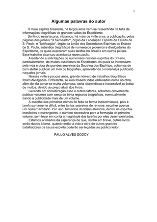 Algumas palavras do autor
O meio espírita brasileiro, há largos anos vem-se ressentindo da falta de
informações biográficas de grandes vultos do Espiritismo.
Sentindo essa lacuna, iniciamos, há mais de vinte anos, a publicação, pelas
páginas dos jornais "O Semeador", órgão da Federação Espírita do Estado de
S. Paulo, e "Unificação", órgão da União das Sociedades Espíritas do Estado
de S. Paulo, subsídios biográficos de numerosos pioneiros e divulgadores do
Espiritismo, os quais exerceram suas tarefas no Brasil e em outros países.
Esse trabalho alcançou acentuada repercussão.
Atendendo a solicitações de numerosos núcleos espíritas do Brasil e,
particularmente, de muitos estudiosos do Espiritismo, os quais se interessam
pela vida e obra de grandes seareiros da Doutrina dos Espíritos, achamos de
bom alvitre publicar um livro de biografias, aproveitando o material já publicado
naqueles jornais.
Nesses vinte e poucos anos, grande número de trabalhos biográficos
foram divulgados. Entretanto, se eles fossem todos enfeixados numa só obra,
além de ela tornar-se muito volumosa, seria dispendiosa e inacessível ao bolso
de muitos, devido ao preço atual dos livros.
Levando em consideração esse e outros fatores, achamos conveniente
publicar volumes com cerca de trinta registros biográficos, eventualmente
dando à publicidade mais de um volume.
A escolha dos primeiros nomes foi feita de forma indiscriminada, pois é
tarefa sumamente difícil, entre tantos seareiros de renome, escolher apenas
um número limitado. Por isso, tomamos de forma aleatória, dentre os espíritas
brasileiros e estrangeiros, o número necessário para a formação do primeiro
volume, sem levar em conta a magnitude das tarefas por eles desempenhadas.
Estamos animados da esperança de que, dentro em breve, outros livros
serão dados à lume, quando então a vida e obra de outros grandes
batalhadores da causa espírita poderão ser legadas ao público ledor.
PAULO ALVES GODOY
3
 