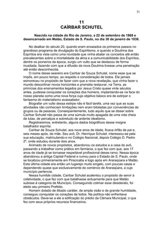 11
CAÍRBAR SCHUTEL
Nascido na cidade do Rio de Janeiro, a 22 de setembro de 1868 e
desencarnado em Matão, Estado de S. Paulo, no dia 30 de janeiro de 1938.
No dealbar do século 20, quando eram ensaiados os primeiros passos no
grandioso programa de divulgação do Espiritismo, e quando a Doutrina dos
Espíritos era vista como uma novidade que vinha abalar os conceitos até então
prevalecentes sobre a imortalidade da alma e a comunicabilidade dos Espíritos,
dentre os pioneiros da época, surgiu um vulto que se destacou de forma
inusitada, fazendo com que a difusão da nova Doutrina tivesse uma penetração
até então desconhecida.
O nome desse seareiro era Caírbar de Souza Schutel, nome esse que se
impôs, em pouco tempo, ao respeito e consideração de todos. Ele jamais
esmoreceu no propósito de fazer com que a nova revelação, que vinha fazer o
mundo descortinar novos horizontes e prometia restaurar, na Terra, as
primícias dos ensinamentos legados por Jesus Cristo quase vinte séculos
antes, pudesse conquistar os corações dos homens, implantando-se na face do
nosso planeta como uma nova força cujo objetivo básico era de extirpar o
fantasma do materialismo avassalador.
Biografar um vulto dessa estirpe não é fácil tarefa, uma vez que as suas
atividades não conheciam limitações nem eram bitoladas por conveniências de
grupos ou de pessoas. Conseqüentemente, tudo aquilo que se disser sobre
Caírbar Schutel não passa de uma súmula muito apagada de uma vida cheia
de lutas, de percalços e sobretudo de ardente idealismo.
Registraremos, entretanto, alguns dados biográficos desse insigne
batalhador espírita:
Caírbar de Souza Schutel, aos nove anos de idade, ficava órfão de pai e,
seis meses após, de mãe. Seu avô, Dr. Henrique Schutel, interessou-se pela
sua educação, matriculando-o no Colégio Nacional, depois Colégio D. Pedro
2º, onde estudou durante dois anos.
Animado de novos propósitos, abandonou os estudos e a casa do avô,
passando a trabalhar como prático em farmácia, o que fez com que, aos 17
anos de idade já se tornasse respeitável profissional desse ramo. Nessa época
abandonou a antiga Capital Federal e rumou para o Estado de S. Paulo, onde
se localizou primeiramente em Piracicaba e logo após em Araraqüara e Matão.
Esta última cidade era então um lugarejo muito singelo, com poucas casas e
dependendo quase que exclusivamente do comércio de Araraqüara, a cujo
município pertencia.
Nessa humilde cidade, Caírbar Schutel acalentou o propósito de servir à
coletividade, o que fez com que batalhasse arduamente para que Matão
subisse à categoria de Município. Conseguindo colimar esse desiderato, foi
eleito seu primeiro Prefeito.
Homem dotado de ilibado caráter, de ampla visão e de grande humildade,
conseguiu conquistar os corações de todos. Na política não enfrentava
obstáculos. Deve-se a ele a edificação do prédio da Câmara Municipal, o que
fez com seus próprios recursos financeiros.
31
 
