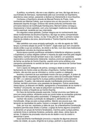 A política, no entanto, não era o seu objetivo, por isso, tão logo ele teve a
sua Estrada de Damasco, representada pela sua conversão ao Espiritismo,
abandonou esse campo, passando a dedicar-se inteiramente à nova Doutrina.
Conheceu o Espiritismo através de Manoel Pereira do Prado, mais
conhecido por Manoel Calixto, que na época era um dos poucos e o mais
destacado espírita do lugar. Embora não sendo profundo conhecedor dos
princípios básicos da Codificação Kardequiana, Manoel Calixto conseguiu
impressionar o futuro apóstolo, com uma mensagem mediúnica de elevado
cunho espiritual, recebida por seu intermédio.
Em seguida a esse episódio, Caírbar integrou-se no conhecimento das
obras fundamentais da Doutrina Espírita e, tão logo se sentiu compenetrado
daquilo que ela ensina, fundou, no dia 15 de julho de 1904, o primeiro núcleo
espírita da cidade e da zona, denominando-o "Centro Espírita Amantes da
Pobreza".
Não satisfeito com essa arrojada realização, no mês de agosto de 1905,
lançou a primeira edição do jornal "O Clarim", órgão esse que vem circulando
desde então e que se constituiu, de direito e de fato, num dos mais tradicionais
e respeitáveis veículos da imprensa espírita.
Numa época quando pontificava verdadeira intolerância religiosa e quando
o Espiritismo e outras religiões sofriam o impacto da ação exercida pela religião
majoritária, Caírbar Schutel também teve o seu Calvário: um sacerdote
reacionário e profundamente intolerante, resolveu promover gestões no sentido
de fechar as portas do Centro Espírita, usando como arma ardilosa uma
campanha persistente no sentido de fazer com que a farmácia de Caírbar fosse
boicotada pelo povo.
Com o apoio do delegado de polícia, conseguiu deste a ordem para o
fechamento do Centro onde se difundia o Espiritismo. Caírbar Schutel, no
entanto, não era dos que se intimidam e, contra o padre e o delegado,
levantou a barreira da sua autoridade moral e da sua coragem. A ordem do
delegado não foi respeitada por atentar contra a letra da Constituição Federal
de 1891, e o valoroso espírita foi à praça pública protestar contra tamanho
desrespeito. O padre, não tolerando aquela manifestação promovida por
Caírbar, também promoveu uma passeata de desagravo. Outros sacerdotes,
nessa época, já estavam em Matão, apregoando a necessidade de se manter o
"herético" circunscrito, de nada se adquirirem sua farmácia, e, sobretudo
proibindo a todos a freqüência ao Centro Espírita.
Em face da tremenda pressão exercida, Caírbar anunciou que falaria ao
povo em praça pública, refutando ponto por ponto todas as acusações gratuitas
que lhe eram atribuídas pelos sacerdotes. O delegado proibiu-o de falar.
Caírbar não acatou a proibição do delegado e, estribando-se na
Constituição, dirigiu-se para a praça pública, falando aos poucos que, não
temendo as represálias do padre, tiveram a coragem de lá comparecer.
Este, por sua vez, expressou a idéia de que, se a liberalíssima Constituição
brasileira permitia esse direito a Caírbar, a Igreja de forma alguma consentiria
e, aliciando um grupo de homens fanatizados, marchou para a praça pública,
cantando hinos e cantorias fúnebres, portando, além disso, vários tipos de
armas. O objetivo da procissão noturna era de abafar a voz do orador e
atemorizar o povo.
Essa barulhenta manifestação provocou a repulsa de algumas pessoas
cultas da cidade, as quais, dirigindo-se à praça, pediram a aquiescência do
32
 
