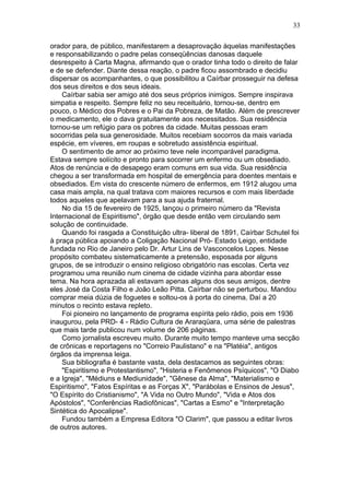 orador para, de público, manifestarem a desaprovação àquelas manifestações
e responsabilizando o padre pelas conseqüências danosas daquele
desrespeito à Carta Magna, afirmando que o orador tinha todo o direito de falar
e de se defender. Diante dessa reação, o padre ficou assombrado e decidiu
dispersar os acompanhantes, o que possibilitou a Caírbar prosseguir na defesa
dos seus direitos e dos seus ideais.
Caírbar sabia ser amigo até dos seus próprios inimigos. Sempre inspirava
simpatia e respeito. Sempre feliz no seu receituário, tornou-se, dentro em
pouco, o Médico dos Pobres e o Pai da Pobreza, de Matão. Além de prescrever
o medicamento, ele o dava gratuitamente aos necessitados. Sua residência
tornou-se um refúgio para os pobres da cidade. Muitas pessoas eram
socorridas pela sua generosidade. Muitos recebiam socorros da mais variada
espécie, em víveres, em roupas e sobretudo assistência espiritual.
O sentimento de amor ao próximo teve nele incomparável paradigma.
Estava sempre solícito e pronto para socorrer um enfermo ou um obsediado.
Atos de renúncia e de desapego eram comuns em sua vida. Sua residência
chegou a ser transformada em hospital de emergência para doentes mentais e
obsediados. Em vista do crescente número de enfermos, em 1912 alugou uma
casa mais ampla, na qual tratava com maiores recursos e com mais liberdade
todos aqueles que apelavam para a sua ajuda fraternal.
No dia 15 de fevereiro de 1925, lançou o primeiro número da "Revista
Internacional de Espiritismo", órgão que desde então vem circulando sem
solução de continuidade.
Quando foi rasgada a Constituição ultra- liberal de 1891, Caírbar Schutel foi
à praça pública apoiando a Coligação Nacional Pró- Estado Leigo, entidade
fundada no Rio de Janeiro pelo Dr. Artur Lins de Vasconcelos Lopes. Nesse
propósito combateu sistematicamente a pretensão, esposada por alguns
grupos, de se introduzir o ensino religioso obrigatório nas escolas. Certa vez
programou uma reunião num cinema de cidade vizinha para abordar esse
tema. Na hora aprazada ali estavam apenas alguns dos seus amigos, dentre
eles José da Costa Filho e João Leão Pitta. Caírbar não se perturbou. Mandou
comprar meia dúzia de foguetes e soltou-os à porta do cinema. Daí a 20
minutos o recinto estava repleto.
Foi pioneiro no lançamento de programa espírita pelo rádio, pois em 1936
inaugurou, pela PRD- 4 - Rádio Cultura de Araraqüara, uma série de palestras
que mais tarde publicou num volume de 206 páginas.
Como jornalista escreveu muito. Durante muito tempo manteve uma secção
de crônicas e reportagens no "Correio Paulistano" e na "Platéia", antigos
órgãos da imprensa leiga.
Sua bibliografia é bastante vasta, dela destacamos as seguintes obras:
"Espiritismo e Protestantismo", "Histeria e Fenômenos Psíquicos", "O Diabo
e a Igreja", "Médiuns e Mediunidade", "Gênese da Alma", "Materialismo e
Espiritismo", "Fatos Espíritas e as Forças X", "Parábolas e Ensinos de Jesus",
"O Espírito do Cristianismo", "A Vida no Outro Mundo", "Vida e Atos dos
Apóstolos", "Conferências Radiofônicas", "Cartas a Esmo" e "Interpretação
Sintética do Apocalipse".
Fundou também a Empresa Editora "O Clarim", que passou a editar livros
de outros autores.
33
 