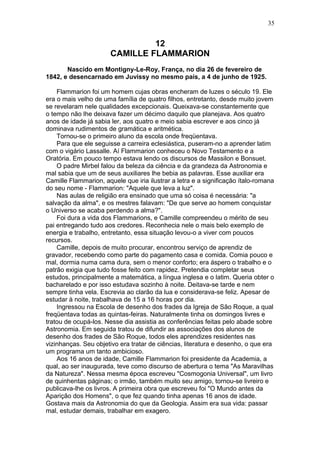 12
CAMILLE FLAMMARION
Nascido em Montigny-Le-Roy, França, no dia 26 de fevereiro de
1842, e desencarnado em Juvissy no mesmo país, a 4 de junho de 1925.
Flammarion foi um homem cujas obras encheram de luzes o século 19. Ele
era o mais velho de uma família de quatro filhos, entretanto, desde muito jovem
se revelaram nele qualidades excepcionais. Queixava-se constantemente que
o tempo não lhe deixava fazer um décimo daquilo que planejava. Aos quatro
anos de idade já sabia ler, aos quatro e meio sabia escrever e aos cinco já
dominava rudimentos de gramática e aritmética.
Tornou-se o primeiro aluno da escola onde freqüentava.
Para que ele seguisse a carreira eclesiástica, puseram-no a aprender latim
com o vigário Lassalle. Aí Flammarion conheceu o Novo Testamento e a
Oratória. Em pouco tempo estava lendo os discursos de Massilon e Bonsuet.
O padre Mirbel falou da beleza da ciência e da grandeza da Astronomia e
mal sabia que um de seus auxiliares lhe bebia as palavras. Esse auxiliar era
Camille Flammarion, aquele que iria ilustrar a letra e a significação ítalo-romana
do seu nome - Flammarion: "Aquele que leva a luz".
Nas aulas de religião era ensinado que uma só coisa é necessária: "a
salvação da alma", e os mestres falavam: "De que serve ao homem conquistar
o Universo se acaba perdendo a alma?".
Foi dura a vida dos Flammarions, e Camille compreendeu o mérito de seu
pai entregando tudo aos credores. Reconhecia nele o mais belo exemplo de
energia e trabalho, entretanto, essa situação levou-o a viver com poucos
recursos.
Camille, depois de muito procurar, encontrou serviço de aprendiz de
gravador, recebendo como parte do pagamento casa e comida. Comia pouco e
mal, dormia numa cama dura, sem o menor conforto; era áspero o trabalho e o
patrão exigia que tudo fosse feito com rapidez. Pretendia completar seus
estudos, principalmente a matemática, a língua inglesa e o latim. Queria obter o
bacharelado e por isso estudava sozinho à noite. Deitava-se tarde e nem
sempre tinha vela. Escrevia ao clarão da lua e considerava-se feliz. Apesar de
estudar à noite, trabalhava de 15 a 16 horas por dia.
Ingressou na Escola de desenho dos frades da Igreja de São Roque, a qual
freqüentava todas as quintas-feiras. Naturalmente tinha os domingos livres e
tratou de ocupá-los. Nesse dia assistia as conferências feitas pelo abade sobre
Astronomia. Em seguida tratou de difundir as associações dos alunos de
desenho dos frades de São Roque, todos eles aprendizes residentes nas
vizinhanças. Seu objetivo era tratar de ciências, literatura e desenho, o que era
um programa um tanto ambicioso.
Aos 16 anos de idade, Camille Flammarion foi presidente da Academia, a
qual, ao ser inaugurada, teve como discurso de abertura o tema "As Maravilhas
da Natureza". Nessa mesma época escreveu "Cosmogonia Universal", um livro
de quinhentas páginas; o irmão, também muito seu amigo, tornou-se livreiro e
publicava-lhe os livros. A primeira obra que escreveu foi "O Mundo antes da
Aparição dos Homens", o que fez quando tinha apenas 16 anos de idade.
Gostava mais da Astronomia do que da Geologia. Assim era sua vida: passar
mal, estudar demais, trabalhar em exagero.
35
 