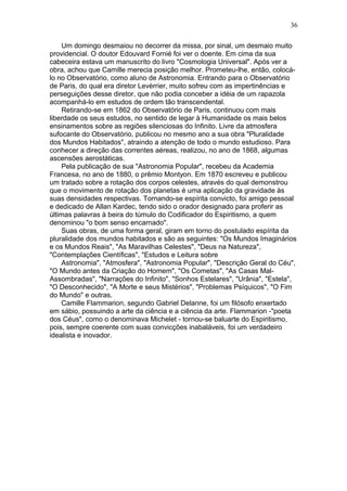 Um domingo desmaiou no decorrer da missa, por sinal, um desmaio muito
providencial. O doutor Edouvard Fornié foi ver o doente. Em cima da sua
cabeceira estava um manuscrito do livro "Cosmologia Universal". Após ver a
obra, achou que Camille merecia posição melhor. Prometeu-lhe, então, colocá-
lo no Observatório, como aluno de Astronomia. Entrando para o Observatório
de Paris, do qual era diretor Levèrrier, muito sofreu com as impertinências e
perseguições desse diretor, que não podia conceber a idéia de um rapazola
acompanhá-lo em estudos de ordem tão transcendental.
Retirando-se em 1862 do Observatório de Paris, continuou com mais
liberdade os seus estudos, no sentido de legar à Humanidade os mais belos
ensinamentos sobre as regiões silenciosas do Infinito. Livre da atmosfera
sufocante do Observatório, publicou no mesmo ano a sua obra "Pluralidade
dos Mundos Habitados", atraindo a atenção de todo o mundo estudioso. Para
conhecer a direção das correntes aéreas, realizou, no ano de 1868, algumas
ascensões aerostáticas.
Pela publicação de sua "Astronomia Popular", recebeu da Academia
Francesa, no ano de 1880, o prêmio Montyon. Em 1870 escreveu e publicou
um tratado sobre a rotação dos corpos celestes, através do qual demonstrou
que o movimento de rotação dos planetas é uma aplicação da gravidade às
suas densidades respectivas. Tornando-se espírita convicto, foi amigo pessoal
e dedicado de Allan Kardec, tendo sido o orador designado para proferir as
últimas palavras à beira do túmulo do Codificador do Espiritismo, a quem
denominou "o bom senso encarnado".
Suas obras, de uma forma geral, giram em torno do postulado espírita da
pluralidade dos mundos habitados e são as seguintes: "Os Mundos Imaginários
e os Mundos Reais", "As Maravilhas Celestes", "Deus na Natureza",
"Contemplações Científicas", "Estudos e Leitura sobre
Astronomia", "Atmosfera", "Astronomia Popular", "Descrição Geral do Céu",
"O Mundo antes da Criação do Homem", "Os Cometas", "As Casas Mal-
Assombradas", "Narrações do Infinito", "Sonhos Estelares", "Urânia", "Estela",
"O Desconhecido", "A Morte e seus Mistérios", "Problemas Psíquicos", "O Fim
do Mundo" e outras.
Camille Flammarion, segundo Gabriel Delanne, foi um filósofo enxertado
em sábio, possuindo a arte da ciência e a ciência da arte. Flammarion -"poeta
dos Céus", como o denominava Michelet - tornou-se baluarte do Espiritismo,
pois, sempre coerente com suas convicções inabaláveis, foi um verdadeiro
idealista e inovador.
36
 