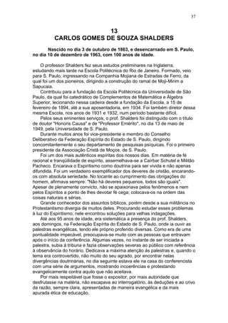 13
CARLOS GOMES DE SOUZA SHALDERS
Nascido no dia 3 de outubro de 1863, e desencarnado em S. Paulo,
no dia 10 de dezembro de 1963, com 100 anos de idade.
O professor Shalders fez seus estudos preliminares na Inglaterra,
estudando mais tarde na Escola Politécnica do Rio de Janeiro. Formado, veio
para S. Paulo, ingressando na Companhia Mojiana de Estradas de Ferro, da
qual foi um dos pioneiros, dirigindo a construção do ramal de Moji-Mirim a
Sapucaia.
Contribuiu para a fundação da Escola Politécnica da Universidade de São
Paulo, da qual foi catedrático de Complementos de Matemática e Álgebra
Superior, lecionando nessa cadeira desde a fundação da Escola, a 15 de
fevereiro de 1894, até a sua aposentadoria, em 1934. Foi também diretor dessa
mesma Escola, nos anos de 1931 e 1932, num período bastante difícil.
Pelos seus eminentes serviços, o prof. Shalders foi distinguido com o título
de doutor "Honoris Causa" e de "Professor Emérito", no dia 13 de maio de
1949, pela Universidade de S. Paulo.
Durante muitos anos foi vice-presidente e membro do Conselho
Deliberativo da Federação Espírita do Estado de S. Paulo, dirigindo
concomitantemente o seu departamento de pesquisas psíquicas. Foi o primeiro
presidente da Associação Cristã de Moços, de S. Paulo.
Foi um dos mais autênticos espíritas dos nossos dias. Em matéria de fé
racional e tranqüilidade de espírito, assemelhava-se a Caírbar Schutel e Militão
Pacheco. Encarava o Espiritismo como doutrina para ser vivida e não apenas
difundida. Foi um verdadeiro exemplificador dos deveres de cristão, encarando-
os com absoluta seriedade. No tocante ao cumprimento das obrigações do
homem, afirmava sempre: "Não há deveres pequenos, todos são iguais".
Apesar de plenamente convicto, não se apaixonava pelos fenômenos e nem
pelos Espíritos a ponto de lhes devotar fé cega; colocava-os na ordem das
coisas naturais e sérias.
Grande conhecedor dos assuntos bíblicos, porém desde a sua militância no
Protestantismo divergia de muitos deles. Procurando estudar esses problemas
à luz do Espiritismo, nele encontrou soluções para velhas indagações.
Até aos 95 anos de idade, era sistemática a presença do prof. Shalders,
aos domingos, na Federação Espírita do Estado de S. Paulo, onde ia ouvir as
palestras evangélicas, tendo ele próprio proferido diversas. Como era de uma
pontualidade impecável, preocupava-se muito com as pessoas que entravam
após o início da conferência. Algumas vezes, no instante de ser iniciada a
palestra, subia à tribuna e fazia observações severas ao público com referência
à observância do horário. Dedicava a máxima atenção às palestras e, quando o
tema era controvertido, não muito do seu agrado, por encontrar nelas
divergências doutrinárias, no dia seguinte estava ele na casa do conferencista
com uma série de argumentos, mostrando incoerências e protestando
evangelicamente contra aquilo que não aceitava.
Por mais respeitável que fosse o expositor, por mais autoridade que
desfrutasse na matéria, não escapava ao interrogatório, às deduções e ao crivo
da razão, sempre clara, apresentadas de maneira evangélica e da mais
apurada ética de educação.
37
 