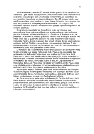 Já ultrapassava a casa dos 90 anos de idade, quando ainda trabalhava na
São Paulo Light. Nessa época publicou um livro intitulado "Uma Análise Crítica
da Bíblia", no qual expôs com uma lucidez extraordinária, as suas idéias e o
seu raciocínio tratando de um assunto tão árido. Com 96 anos de idade, para
não ficar sem fazer nada, realizando o seu desejo de fazer o bem, empreendia,
uma vez por semana, uma peregrinação juntamente com um grupo de
confrades, visitando doentes, ministrando-lhes passes e proferindo palavras de
conforto espiritual.
Era profundo respeitador de Jesus Cristo e não permitia que sua
personalidade fosse mal entendida ou que alguém achasse nele motivos de
piedade. Certa vez a Federação Espírita do Estado de S. Paulo recebeu, de
presente, um enorme e artístico quadro do Mestre, com as chagas abertas nas
mãos e nos pés. O quadro foi colocado no salão de conferências daquela
instituição. Porém, dentro de poucos dias foi dali retirado devido aos insistentes
protestos do Prof. Shalders, nessa época vice- presidente da Casa. O fato
causou estranheza a muitos freqüentadores, os quais não concordaram com a
retirada do quadro. Mas prevaleceu o bom-senso.
O transcurso do seu centenário de existência (estando ele ainda entre nós),
foi comemorado pela Escola Politécnica de S. Paulo, pela Associação dos
Antigos Alunos da Escola Politécnica e pelo Instituto de Engenharia de S.
Paulo, tendo havido uma sessão solene da congregação, com a instalação do
retrato do prof. Shalders, procedendo também a uma cerimônia de inauguração
do medalhão de bronze, com placa alusiva à data, no Departamento de
Matemática da Escola Politécnica, na cidade Universitária, em S. Paulo, placa
essa ofertada pelos ex-alunos da primeira escola superior criada pelo governo
do Estado de S. Paulo, logo após a proclamação da Republica.
A passagem do prof. Shalders, pela Terra, foi um centenário de exemplos
vivos num preparo eficiente para o reencontro com os amigos do Plano Maior.
A demonstração da sua humildade e submissão aos desígnios de Deus, eram
fatores predominantes em sua inconfundível personalidade.
No Departamento de Metapsíquica da Federação Espírita do Estado de S.
Paulo, exerceu atividades incomparáveis, interessando-se profundamente
pelos fenômenos, sem contudo ficar a eles escravizado, porque sabia dar-lhes
o valor e o apreço que mereciam, compreendendo que o aspecto mais
importante da Doutrina Espírita é o de evangelizar o homem, conduzindo-o no
roteiro da reforma interior.
38
 
