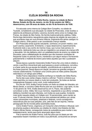 14
CLÉLIA SOARES DA ROCHA
Mais conhecida por Clélia Rocha, nasceu na cidade de Barra
Mansa, Estado do Rio de Janeiro, no dia 18 de outubro de 1886 e
desencarnou, com 50 anos de idade, no dia 16 de fevereiro de 1936.
Foi educada como interna do Colégio Bom Conselho, na cidade de
Taubaté, completando sua educação na cidade de Piracicaba, onde recebeu o
diploma de professora primária. Lecionou durante vários anos no Colégio das
Freiras, da cidade de São Carlos. De família tradicionalmente católica, Clélia
Rocha logo demonstrou repugnância pelos dogmas da religião de seus pais, o
que aconteceu logo em sua primeira infância, originando-lhe sérios castigos no
Colégio interno, onde passou a ser considerada criança rebelde.
Em Piracicaba ainda quando estudante, conheceu um jovem médico, com
quem acertou casamento. Entretanto, o rapaz desencarnou repentinamente,
frustrando todo o seu sonho de menina moça, que nunca mais pensou no
casamento, dedicando toda sua vida ao magistério e ao amparo da criança órfã
e desvalida. Um dia deliberou abrir um estabelecimento de ensino na cidade de
Dourados, para a alfabetização de adultos que não tivessem condições de
freqüentar aulas no período diurno, mantendo-o por algum tempo e fornecendo
gratuitamente o material de ensino para todos aqueles que não o pudessem
adquirir.
Nessa época a grande missionária Anália Franco fez uma visita à cidade e,
vendo o sacrifício inenarrável pelo qual passava a jovem professora, convidou-
a a fazer parte da sua equipe de trabalho, prontificando-se a ajudá-la no que
lhe fosse possível. Dessa época em diante, tornaram-se grandes amigas e
mútuas colaboradoras. Fundaram uma Creche para as mães pobres daquela
redondeza e um abrigo para órfãos.
Anália Franco depositava irrestrita confiança no trabalho de Clélia Rocha.
Numa das suas cartas chegou mesmo a afirmar: "Você é a diretora que
mais assimilou os nossos ideais e muito tem produzido. Se todas as demais
cooperadoras fizessem como você, muito realizaríamos".
Em fins de 1918, Anália Franco fundou um Asilo na cidade de Uberaba, em
Minas Gerais, e convidou Clélia Rocha para ser sua diretora. Logo após, no dia
13 de janeiro de 1919, Anália desencarnou em S. Paulo, não podendo
concretizar a obra. Clélia, fiel à sua memória, respeitando a sua última vontade,
deliberou transferir-se para Uberaba, com todas as suas pupilas, fundando
mais tarde naquela cidade um Colégio com 18 pensionistas, para manter as
suas 72 alunas internas. Diante de sua obra assistencial pleiteou por várias
vezes subvenções municipais, estaduais e federais, nunca conseguindo
ressonância para as suas petições, pois, pelo fato de ser espírita, intensa
perseguição lhe foi movida pelos sacerdotes locais.
Como Anália Franco, organizou um Conjunto Lítero-Artístico e Musical, com
as próprias pupilas e demandou as cidades do interior dos Estados de São
Paulo e Minas Gerais, conseguindo meios de subsistência para manter o seu
estabelecimento, tendo para tanto alcançado algum êxito.
Fiel à memória de Anália Franco, tudo fez para que os ideais por ela
esposados fossem mantidos em toda a sua plenitude, conduzindo-se sempre
39
 